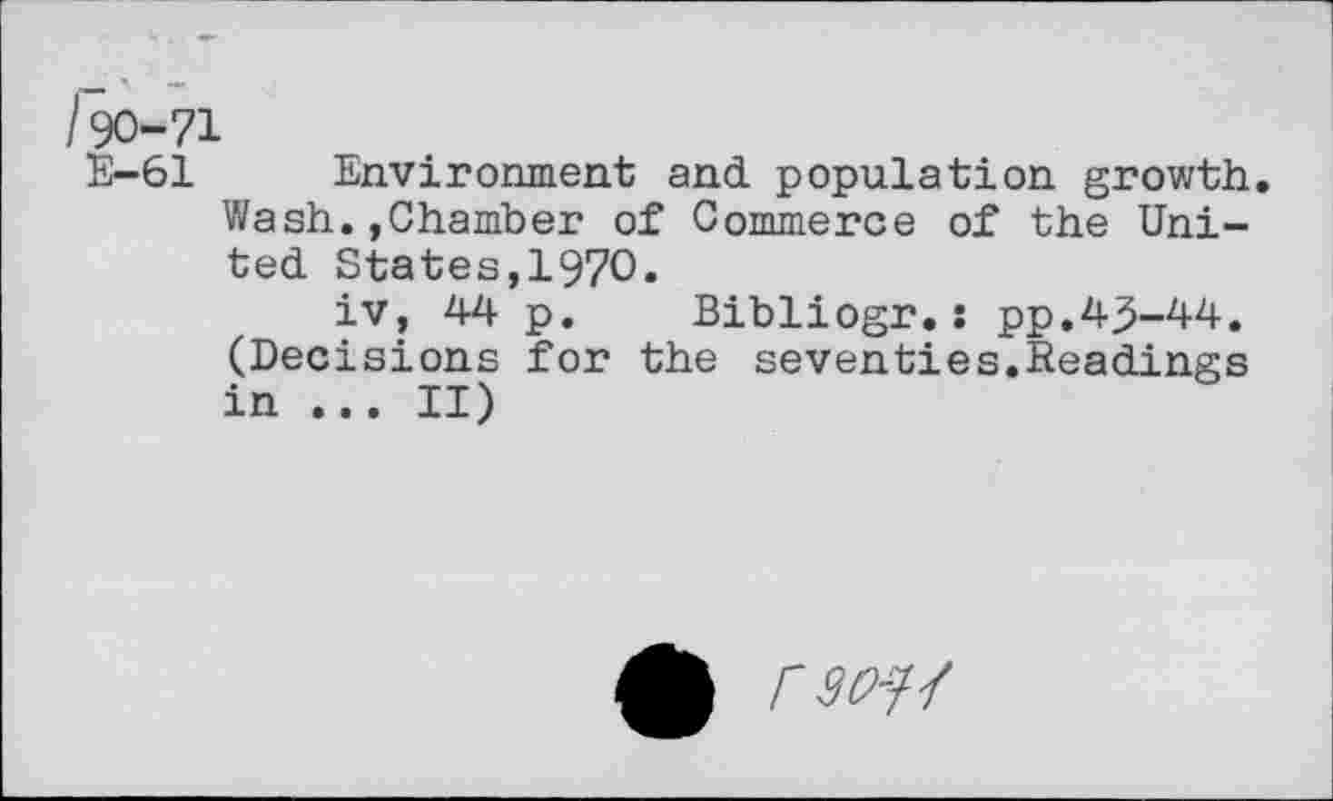 ﻿190-71
E-61 Environment and population growth. Wash.,Chamber of Commerce of the United States,1970.
iv, 44 p. Bibliogr.: pp.43-44. (Decisions for the seventies.Readings in ... II)
rso-f-f